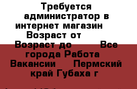 Требуется администратор в интернет магазин.  › Возраст от ­ 22 › Возраст до ­ 40 - Все города Работа » Вакансии   . Пермский край,Губаха г.